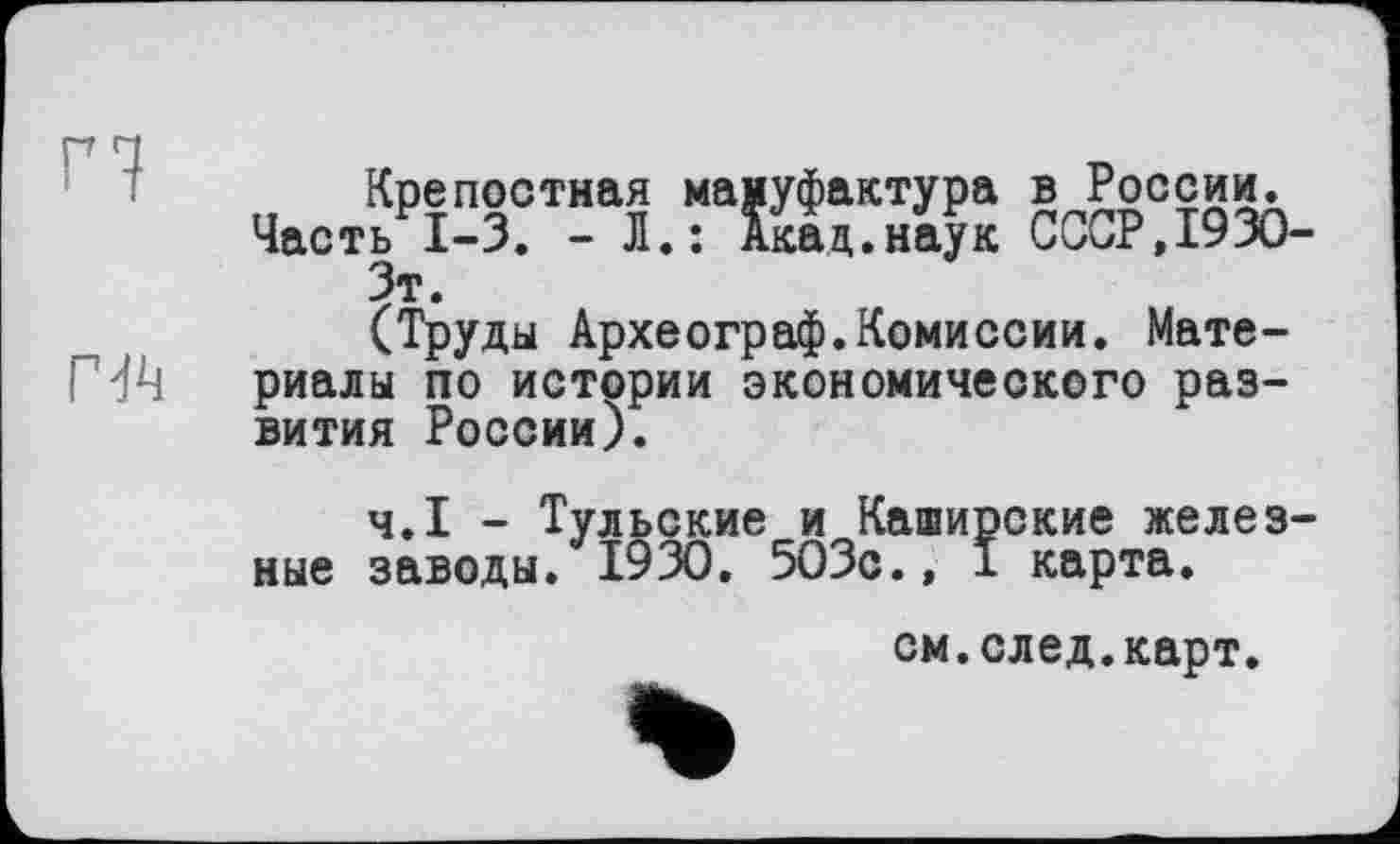 ﻿n
гл
Крепостная мануфактура в России.
Часть 1-3. - Л.: Акад.наук СССР,1930-Зт.
(Труды Археограф.Комиссии. Материалы по истории экономического развития России).
Ч.І - Тульские и Каширские железные заводы. 1930. 503с., I карта.
см.след.карт.